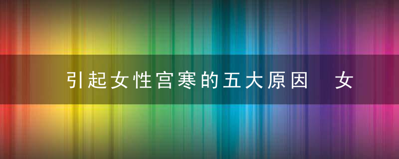 引起女性宫寒的五大原因 女性宫寒怎么办，引起女性宫寒的原因